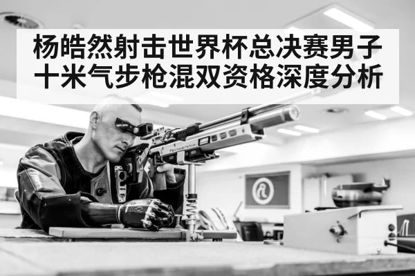 杨皓然射击世界杯总决赛男子十米气步枪混双资格深度分析