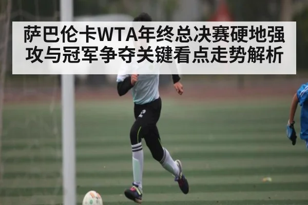 萨巴伦卡WTA年终总决赛硬地强攻与冠军争夺关键看点走势解析