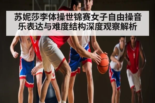 苏妮莎李体操世锦赛女子自由操音乐表达与难度结构深度观察解析