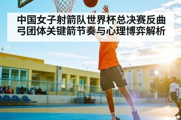 中国女子射箭队世界杯总决赛反曲弓团体关键箭节奏与心理博弈解析