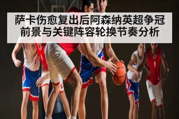 萨卡伤愈复出后阿森纳英超争冠前景与关键阵容轮换节奏分析